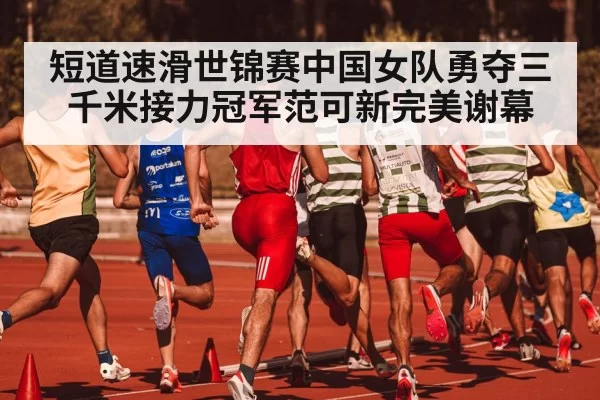 短道速滑世锦赛中国女队勇夺三千米接力冠军范可新完美谢幕